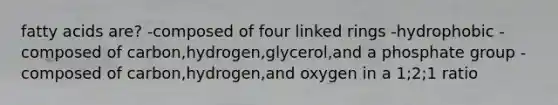 fatty acids are? -composed of four linked rings -hydrophobic -composed of carbon,hydrogen,glycerol,and a phosphate group -composed of carbon,hydrogen,and oxygen in a 1;2;1 ratio