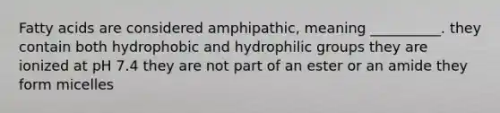 Fatty acids are considered amphipathic, meaning __________. they contain both hydrophobic and hydrophilic groups they are ionized at pH 7.4 they are not part of an ester or an amide they form micelles