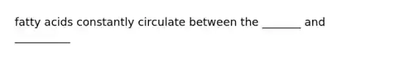 fatty acids constantly circulate between the _______ and __________