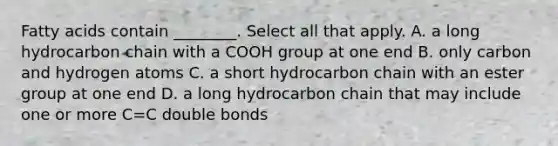 Fatty acids contain ________. Select all that apply. A. a long hydrocarbon chain with a COOH group at one end B. only carbon and hydrogen atoms C. a short hydrocarbon chain with an ester group at one end D. a long hydrocarbon chain that may include one or more C=C double bonds