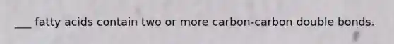 ___ fatty acids contain two or more carbon-carbon double bonds.