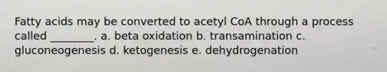 Fatty acids may be converted to acetyl CoA through a process called ________. a. beta oxidation b. transamination c. gluconeogenesis d. ketogenesis e. dehydrogenation