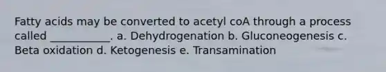 Fatty acids may be converted to acetyl coA through a process called ___________. a. Dehydrogenation b. Gluconeogenesis c. Beta oxidation d. Ketogenesis e. Transamination