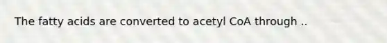 The fatty acids are converted to acetyl CoA through ..