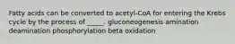 Fatty acids can be converted to acetyl-CoA for entering the Krebs cycle by the process of _____. gluconeogenesis amination deamination phosphorylation beta oxidation