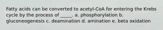 Fatty acids can be converted to acetyl-CoA for entering the Krebs cycle by the process of _____. a. phosphorylation b. gluconeogenesis c. deamination d. amination e. beta oxidation