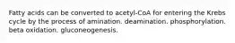 Fatty acids can be converted to acetyl-CoA for entering the Krebs cycle by the process of amination. deamination. phosphorylation. beta oxidation. gluconeogenesis.