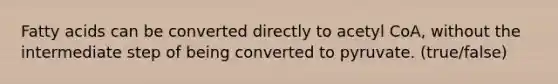 Fatty acids can be converted directly to acetyl CoA, without the intermediate step of being converted to pyruvate. (true/false)