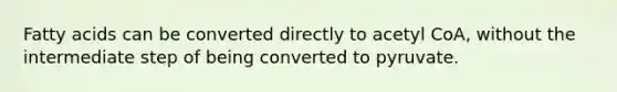 Fatty acids can be converted directly to acetyl CoA, without the intermediate step of being converted to pyruvate.