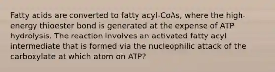 Fatty acids are converted to fatty acyl-CoAs, where the high-energy thioester bond is generated at the expense of ATP hydrolysis. The reaction involves an activated fatty acyl intermediate that is formed via the nucleophilic attack of the carboxylate at which atom on ATP?