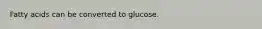 Fatty acids can be converted to glucose.