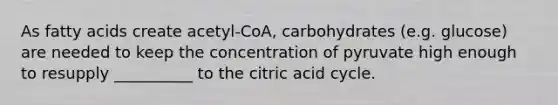 As fatty acids create acetyl-CoA, carbohydrates (e.g. glucose) are needed to keep the concentration of pyruvate high enough to resupply __________ to the citric acid cycle.