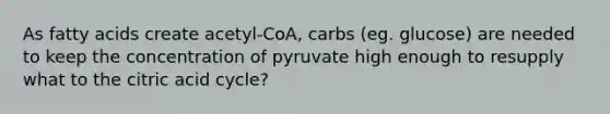 As fatty acids create acetyl-CoA, carbs (eg. glucose) are needed to keep the concentration of pyruvate high enough to resupply what to the citric acid cycle?