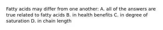 Fatty acids may differ from one another: A. all of the answers are true related to fatty acids B. in health benefits C. in degree of saturation D. in chain length