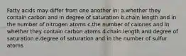 Fatty acids may differ from one another in: a.whether they contain carbon and in degree of saturation b.chain length and in the number of nitrogen atoms c.the number of calories and in whether they contain carbon atoms d.chain length and degree of saturation e.degree of saturation and in the number of sulfur atoms