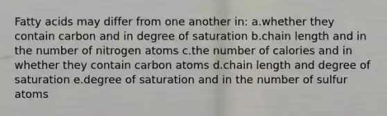 Fatty acids may differ from one another in: a.whether they contain carbon and in degree of saturation b.chain length and in the number of nitrogen atoms c.the number of calories and in whether they contain carbon atoms d.chain length and degree of saturation e.degree of saturation and in the number of sulfur atoms