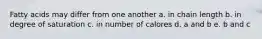 Fatty acids may differ from one another a. in chain length b. in degree of saturation c. in number of calores d. a and b e. b and c