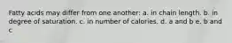 Fatty acids may differ from one another: a. in chain length. b. in degree of saturation. c. in number of calories. d. a and b e. b and c
