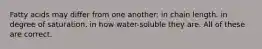 Fatty acids may differ from one another: in chain length. in degree of saturation. in how water-soluble they are. All of these are correct.