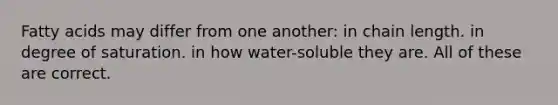 Fatty acids may differ from one another: in chain length. in degree of saturation. in how water-soluble they are. All of these are correct.