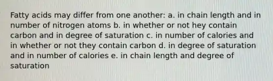 Fatty acids may differ from one another: a. in chain length and in number of nitrogen atoms b. in whether or not hey contain carbon and in degree of saturation c. in number of calories and in whether or not they contain carbon d. in degree of saturation and in number of calories e. in chain length and degree of saturation