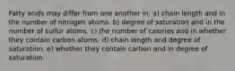 Fatty acids may differ from one another in: a) chain length and in the number of nitrogen atoms. b) degree of saturation and in the number of sulfur atoms. c) the number of calories and in whether they contain carbon atoms. d) chain length and degree of saturation. e) whether they contain carbon and in degree of saturation.