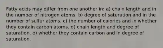 Fatty acids may differ from one another in: a) chain length and in the number of nitrogen atoms. b) degree of saturation and in the number of sulfur atoms. c) the number of calories and in whether they contain carbon atoms. d) chain length and degree of saturation. e) whether they contain carbon and in degree of saturation.