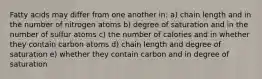 Fatty acids may differ from one another in: a) chain length and in the number of nitrogen atoms b) degree of saturation and in the number of sulfur atoms c) the number of calories and in whether they contain carbon atoms d) chain length and degree of saturation e) whether they contain carbon and in degree of saturation