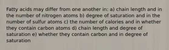 Fatty acids may differ from one another in: a) chain length and in the number of nitrogen atoms b) degree of saturation and in the number of sulfur atoms c) the number of calories and in whether they contain carbon atoms d) chain length and degree of saturation e) whether they contain carbon and in degree of saturation