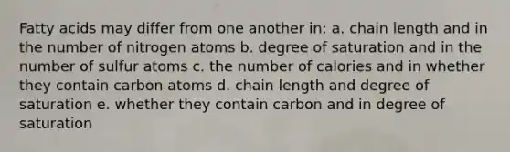 Fatty acids may differ from one another in: a. chain length and in the number of nitrogen atoms b. degree of saturation and in the number of sulfur atoms c. the number of calories and in whether they contain carbon atoms d. chain length and degree of saturation e. whether they contain carbon and in degree of saturation