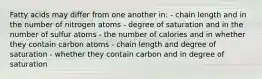 Fatty acids may differ from one another in: - chain length and in the number of nitrogen atoms - degree of saturation and in the number of sulfur atoms - the number of calories and in whether they contain carbon atoms - chain length and degree of saturation - whether they contain carbon and in degree of saturation