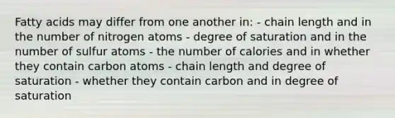 Fatty acids may differ from one another in: - chain length and in the number of nitrogen atoms - degree of saturation and in the number of sulfur atoms - the number of calories and in whether they contain carbon atoms - chain length and degree of saturation - whether they contain carbon and in degree of saturation