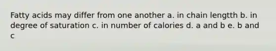 Fatty acids may differ from one another a. in chain lengtth b. in degree of saturation c. in number of calories d. a and b e. b and c