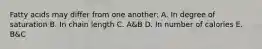 Fatty acids may differ from one another: A. In degree of saturation B. In chain length C. A&B D. In number of calories E. B&C