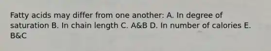 Fatty acids may differ from one another: A. In degree of saturation B. In chain length C. A&B D. In number of calories E. B&C