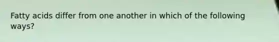 Fatty acids differ from one another in which of the following ways?