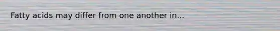 Fatty acids may differ from one another in...