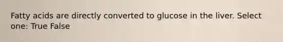 Fatty acids are directly converted to glucose in the liver. Select one: True False