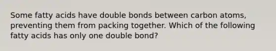 Some fatty acids have double bonds between carbon atoms, preventing them from packing together. Which of the following fatty acids has only one double bond?