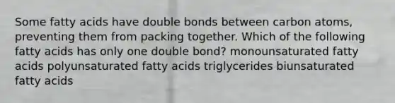 Some fatty acids have double bonds between carbon atoms, preventing them from packing together. Which of the following fatty acids has only one double bond? monounsaturated fatty acids polyunsaturated fatty acids triglycerides biunsaturated fatty acids