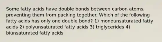 Some fatty acids have double bonds between carbon atoms, preventing them from packing together. Which of the following fatty acids has only one double bond? 1) monounsaturated fatty acids 2) polyunsaturated fatty acids 3) triglycerides 4) biunsaturated fatty acids