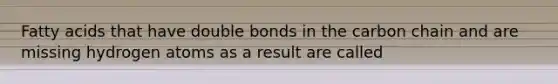 Fatty acids that have double bonds in the carbon chain and are missing hydrogen atoms as a result are called