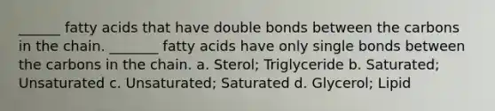 ______ fatty acids that have double bonds between the carbons in the chain. _______ fatty acids have only single bonds between the carbons in the chain. a. Sterol; Triglyceride b. Saturated; Unsaturated c. Unsaturated; Saturated d. Glycerol; Lipid