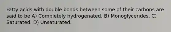 Fatty acids with double bonds between some of their carbons are said to be A) Completely hydrogenated. B) Monoglycerides. C) Saturated. D) Unsaturated.