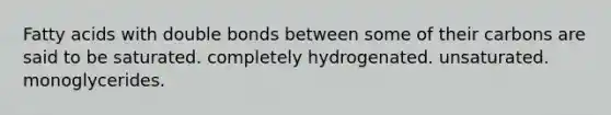 Fatty acids with double bonds between some of their carbons are said to be saturated. completely hydrogenated. unsaturated. monoglycerides.