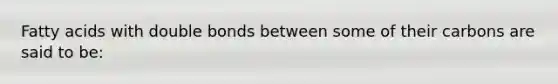 Fatty acids with double bonds between some of their carbons are said to be: