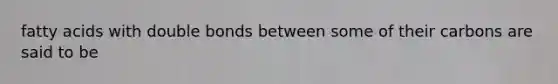 fatty acids with double bonds between some of their carbons are said to be