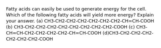 Fatty acids can easily be used to generate energy for the cell. Which of the following fatty acids will yield more energy? Explain your answer. (a) CH3-CH2-CH2-CH2-CH2-CH2-CH2-CH=CH-COOH (b) CH3-CH2-CH2-CH2-CH2-CH2-CH2-CH2-CH2-COOH (c) CH3-CH=CH-CH2-CH2-CH2-CH2-CH=CH-COOH (d)CH3-CH2-CH2-CH2-CH2-CH2-CH2-COOH