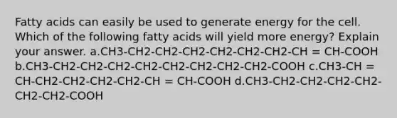 Fatty acids can easily be used to generate energy for the cell. Which of the following fatty acids will yield more energy? Explain your answer. ​a.​CH3-CH2-CH2-CH2-CH2-CH2-CH2-CH = CH-COOH ​b.​CH3-CH2-CH2-CH2-CH2-CH2-CH2-CH2-CH2-COOH ​c.​CH3-CH = CH-CH2-CH2-CH2-CH2-CH = CH-COOH ​d.​CH3-CH2-CH2-CH2-CH2-CH2-CH2-COOH