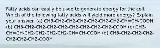 Fatty acids can easily be used to generate energy for the cell. Which of the following fatty acids will yield more energy? Explain your answer. (a) CH3-CH2-CH2-CH2-CH2-CH2-CH2-CH=CH-COOH (b) CH3-CH2-CH2-CH2-CH2-CH2-CH2-CH2-CH2-COOH (c) CH3-CH=CH-CH2-CH2-CH2-CH2-CH=CH-COOH (d) CH3-CH2-CH2-CH2-CH2-CH2-CH2-COOH